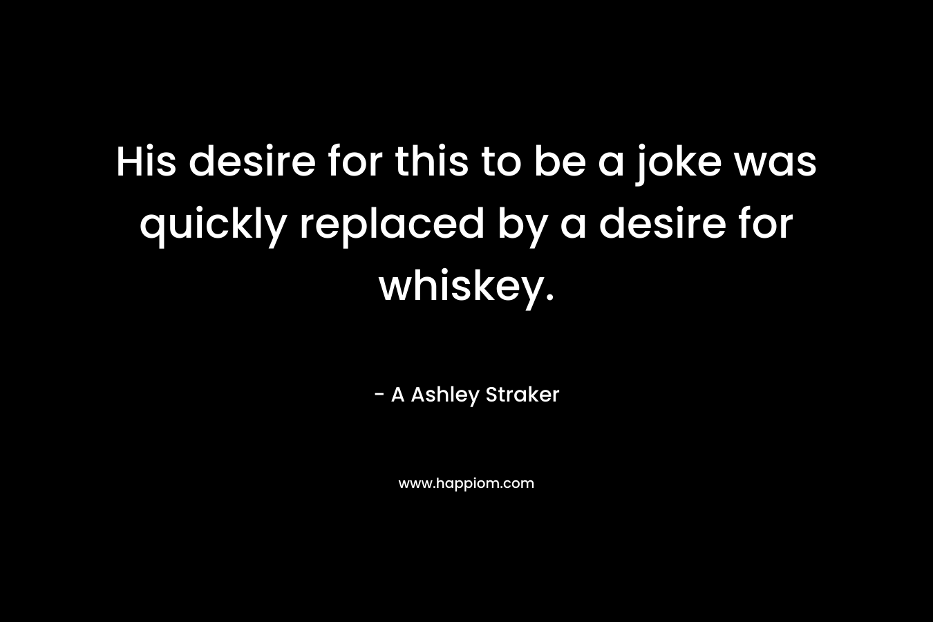 His desire for this to be a joke was quickly replaced by a desire for whiskey. – A Ashley Straker