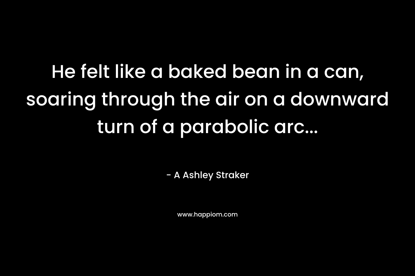 He felt like a baked bean in a can, soaring through the air on a downward turn of a parabolic arc...