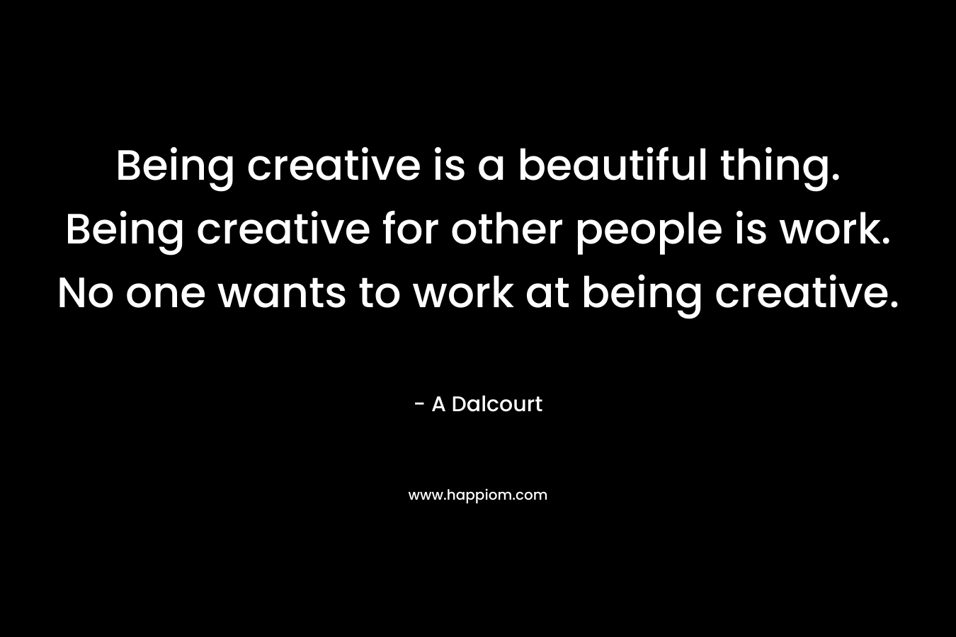 Being creative is a beautiful thing. Being creative for other people is work. No one wants to work at being creative.