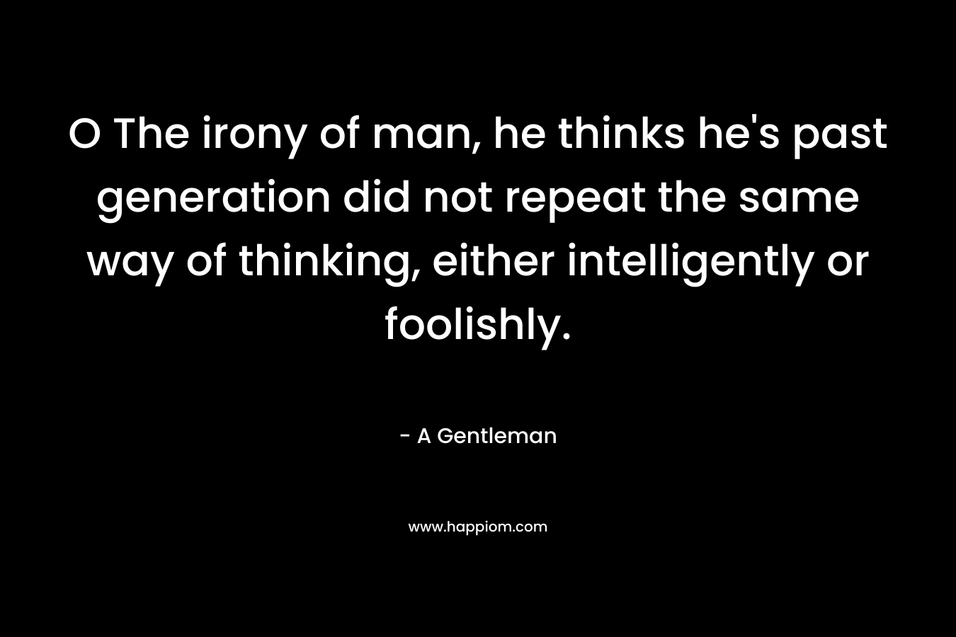 O The irony of man, he thinks he’s past generation did not repeat the same way of thinking, either intelligently or foolishly. – A Gentleman