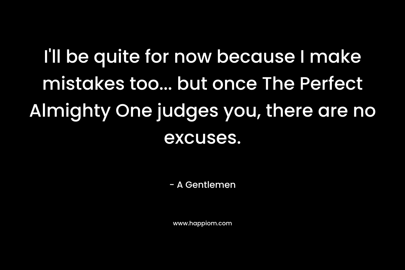 I’ll be quite for now because I make mistakes too… but once The Perfect Almighty One judges you, there are no excuses. – A Gentlemen