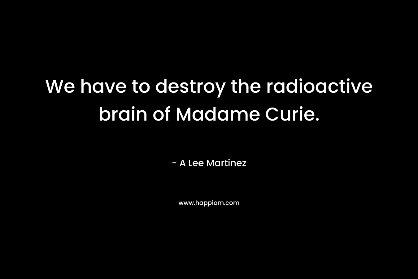 We have to destroy the radioactive brain of Madame Curie. – A Lee Martinez