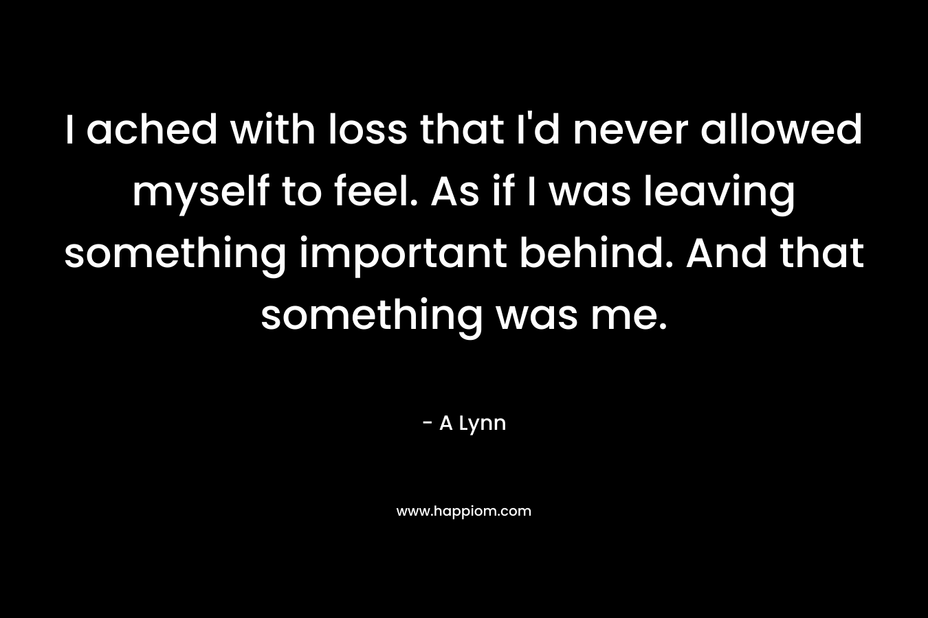 I ached with loss that I’d never allowed myself to feel. As if I was leaving something important behind. And that something was me. – A Lynn