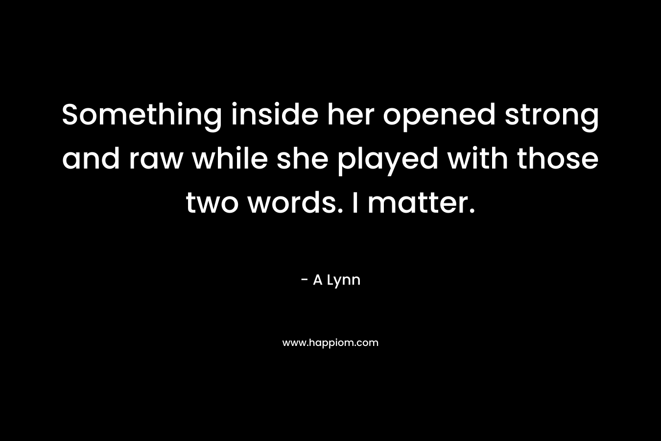 Something inside her opened strong and raw while she played with those two words. I matter. – A Lynn