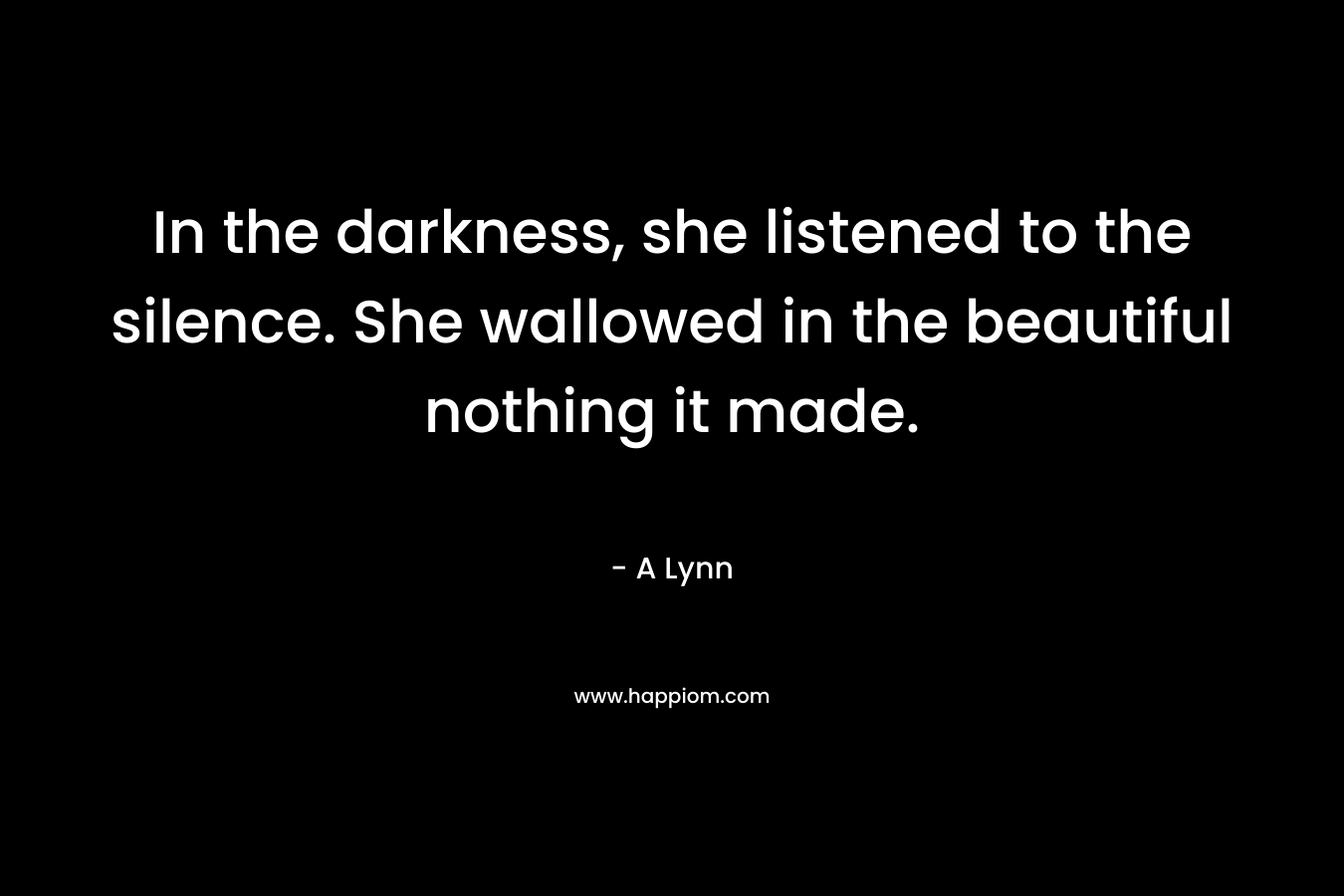 In the darkness, she listened to the silence. She wallowed in the beautiful nothing it made.