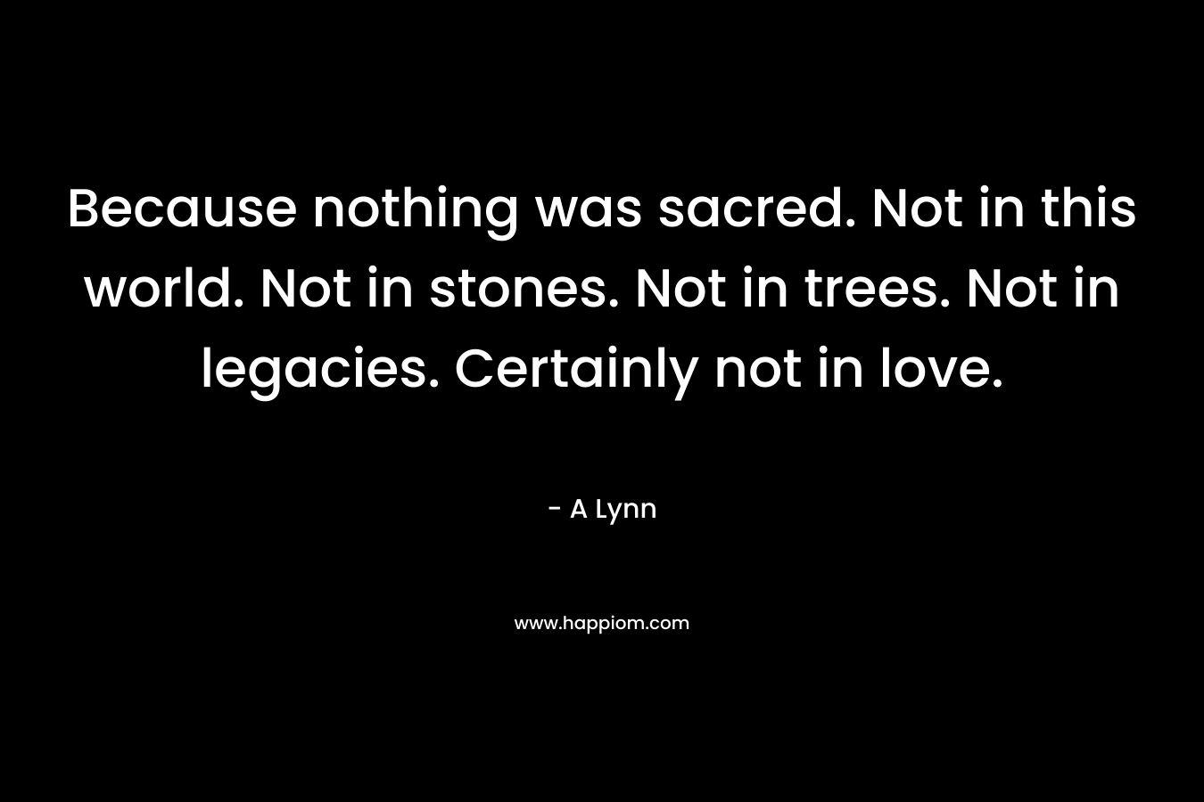 Because nothing was sacred. Not in this world. Not in stones. Not in trees. Not in legacies. Certainly not in love. – A Lynn