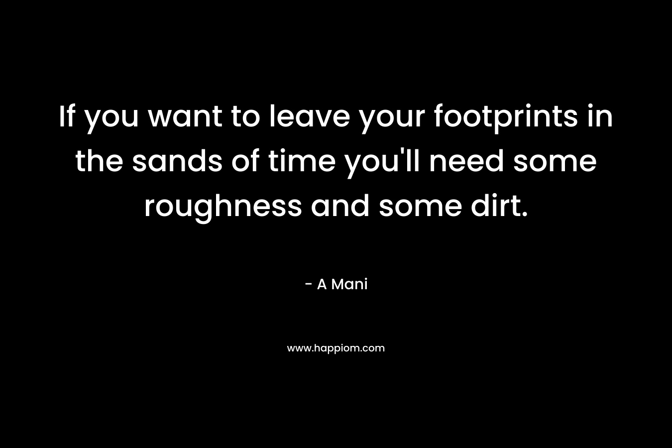 If you want to leave your footprints in the sands of time you’ll need some roughness and some dirt. – A  Mani