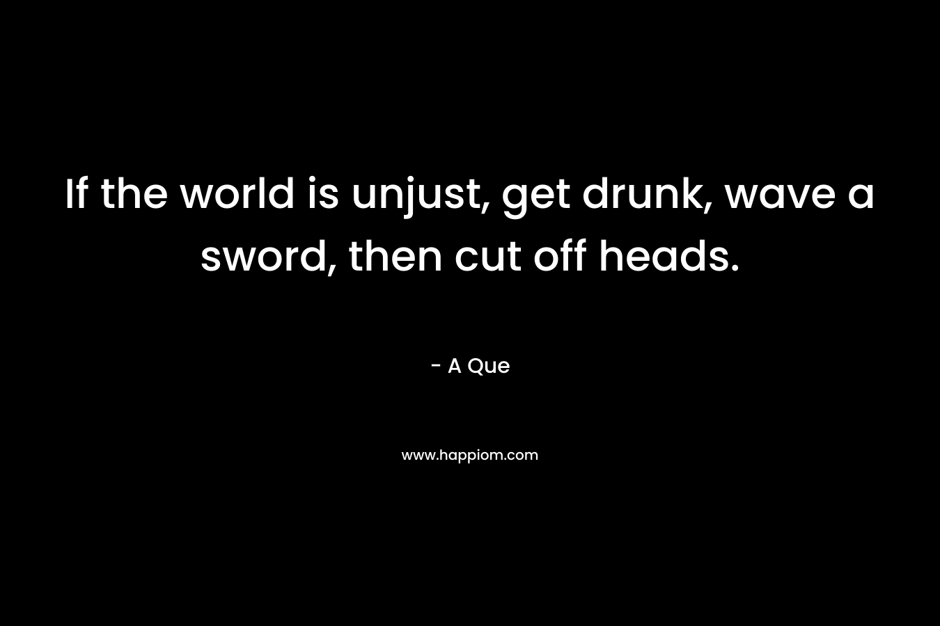 If the world is unjust, get drunk, wave a sword, then cut off heads. – A Que
