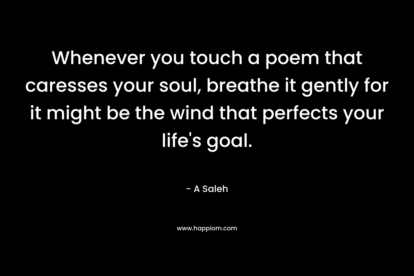 Whenever you touch a poem that caresses your soul, breathe it gently for it might be the wind that perfects your life’s goal. – A Saleh
