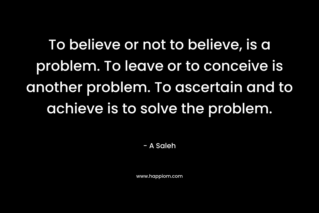 To believe or not to believe, is a problem. To leave or to conceive is another problem. To ascertain and to achieve is to solve the problem.