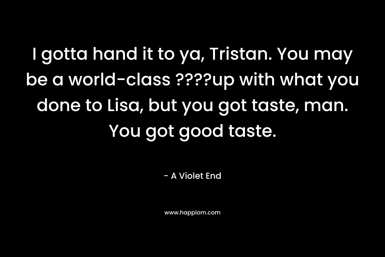 I gotta hand it to ya, Tristan. You may be a world-class ????up with what you done to Lisa, but you got taste, man. You got good taste.