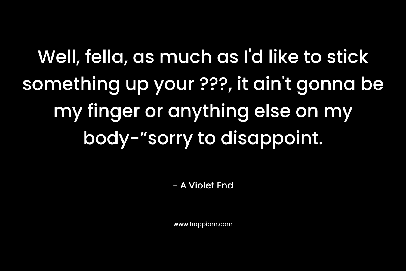 Well, fella, as much as I’d like to stick something up your ???, it ain’t gonna be my finger or anything else on my body-”sorry to disappoint. – A Violet End