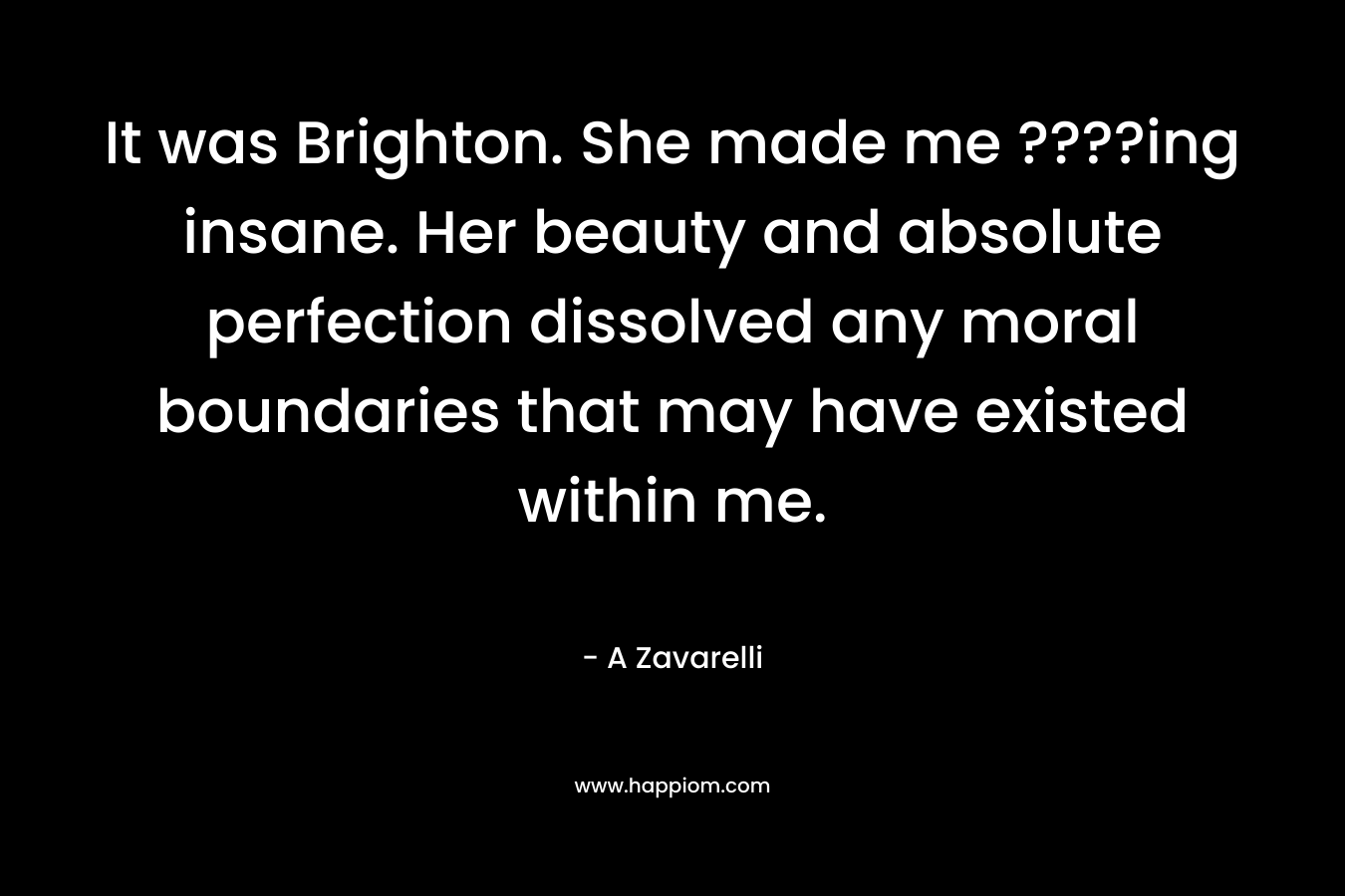 It was Brighton. She made me ????ing insane. Her beauty and absolute perfection dissolved any moral boundaries that may have existed within me. – A Zavarelli