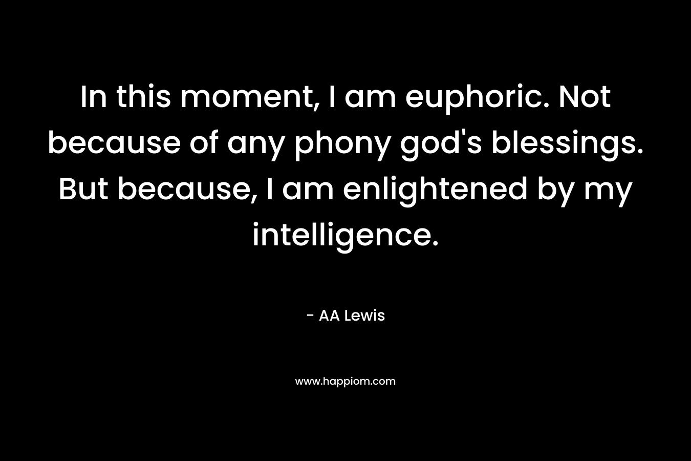 In this moment, I am euphoric. Not because of any phony god’s blessings. But because, I am enlightened by my intelligence. – AA Lewis