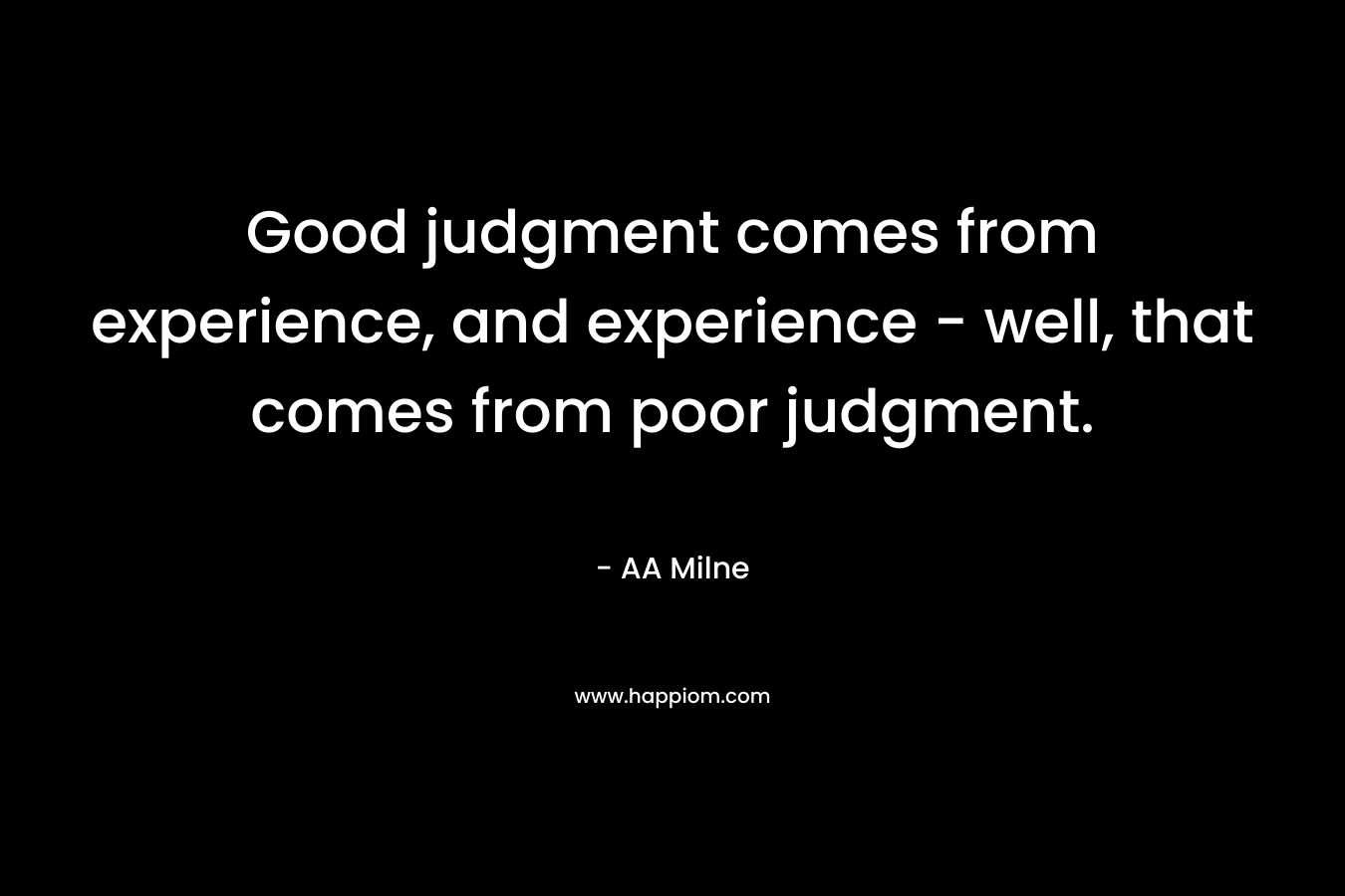 Good judgment comes from experience, and experience – well, that comes from poor judgment. – AA Milne
