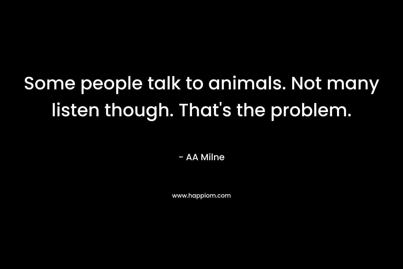 Some people talk to animals. Not many listen though. That’s the problem. – AA Milne