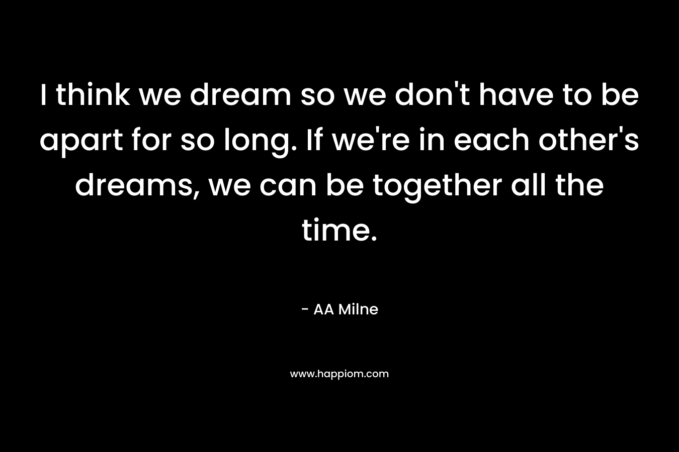I think we dream so we don't have to be apart for so long. If we're in each other's dreams, we can be together all the time.