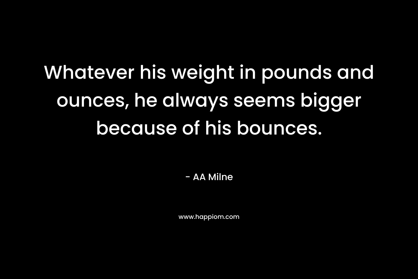 Whatever his weight in pounds and ounces, he always seems bigger because of his bounces. – AA Milne
