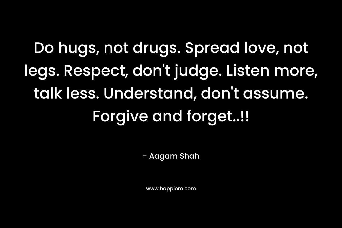Do hugs, not drugs. Spread love, not legs. Respect, don't judge. Listen more, talk less. Understand, don't assume. Forgive and forget..!!