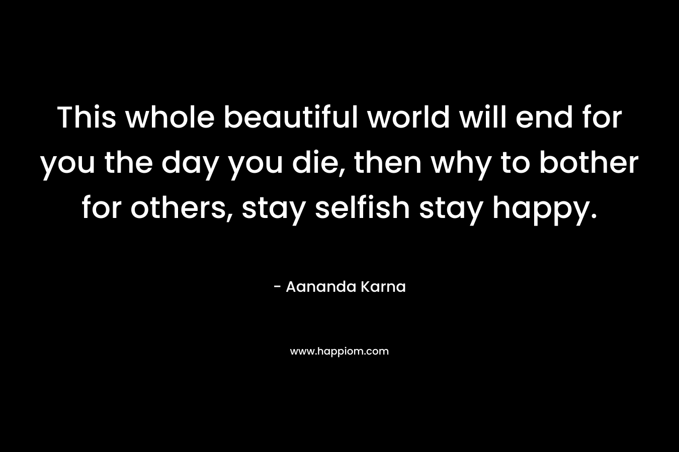 This whole beautiful world will end for you the day you die, then why to bother for others, stay selfish stay happy.