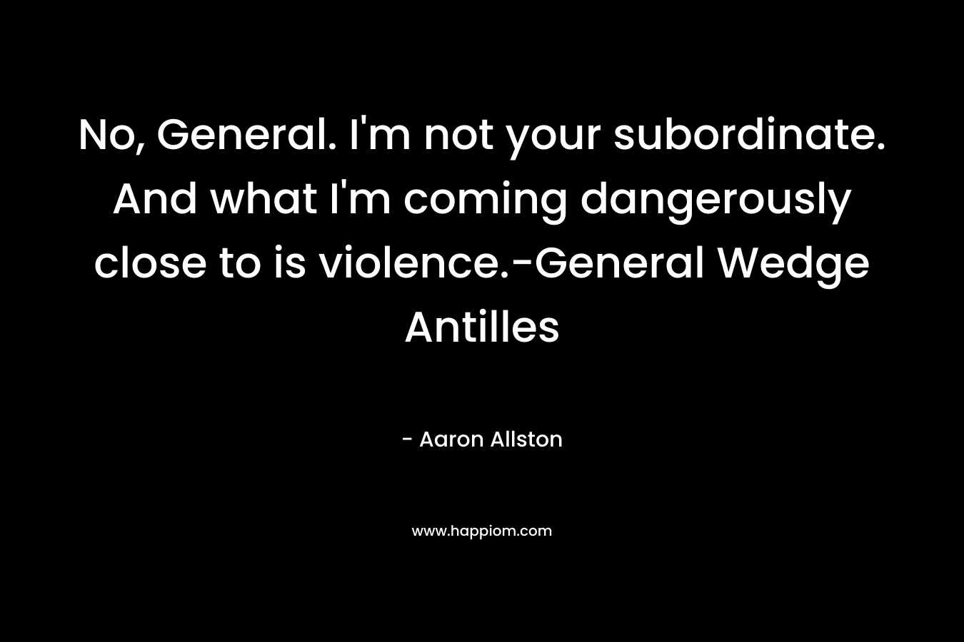 No, General. I’m not your subordinate. And what I’m coming dangerously close to is violence.-General Wedge Antilles – Aaron Allston
