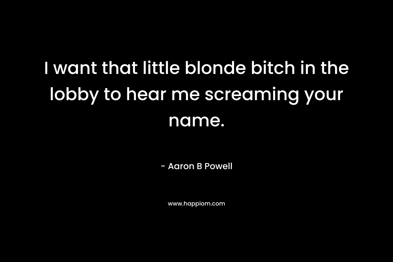 I want that little blonde bitch in the lobby to hear me screaming your name. – Aaron B Powell
