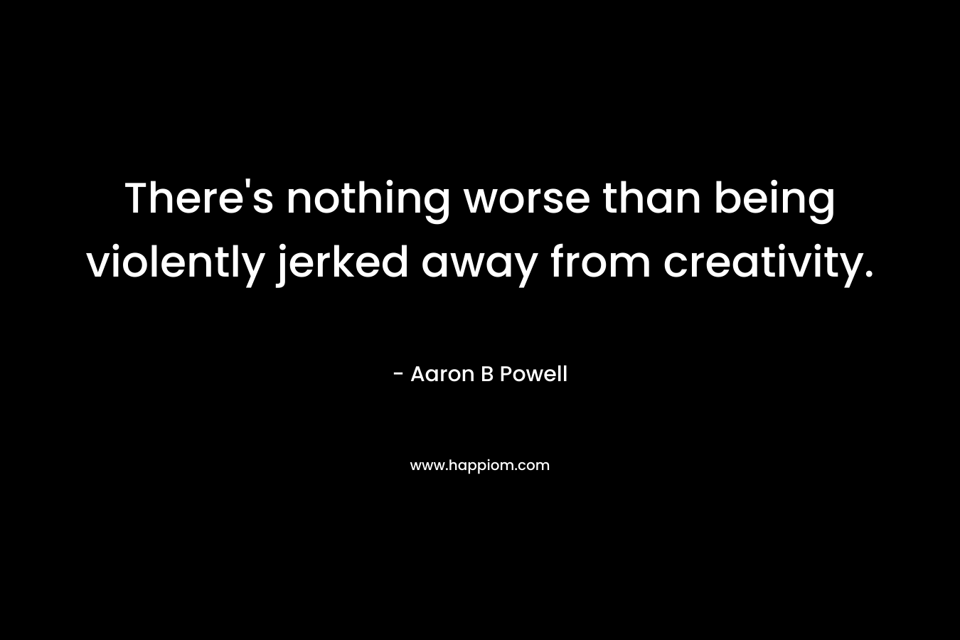 There's nothing worse than being violently jerked away from creativity.