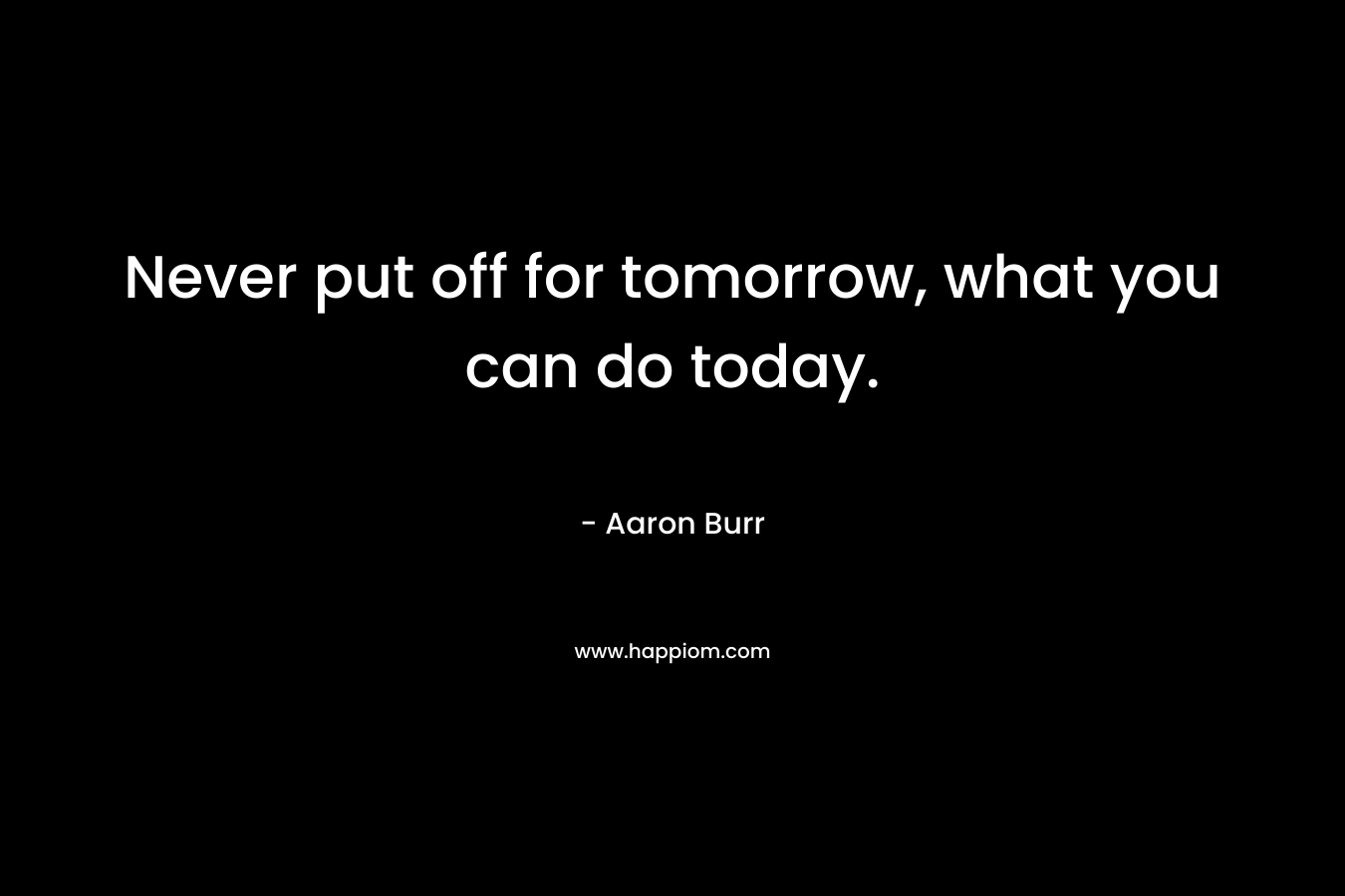 Never put off for tomorrow, what you can do today. – Aaron Burr