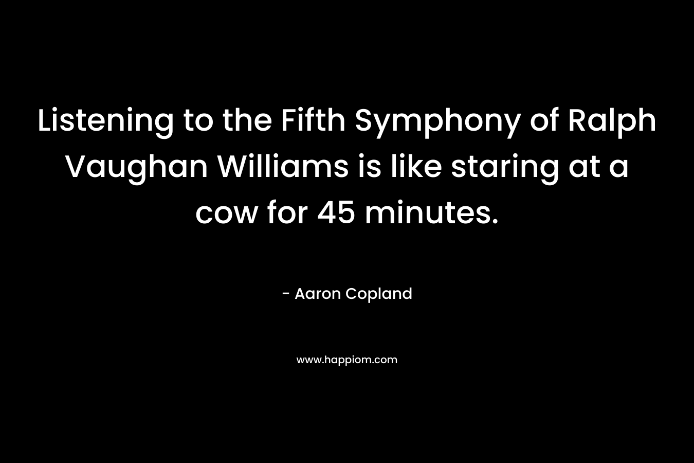 Listening to the Fifth Symphony of Ralph Vaughan Williams is like staring at a cow for 45 minutes. – Aaron Copland