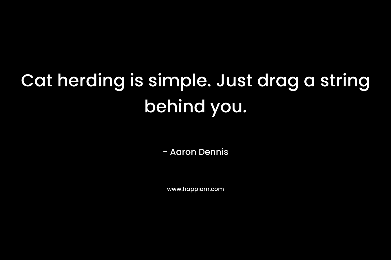 Cat herding is simple. Just drag a string behind you. – Aaron Dennis