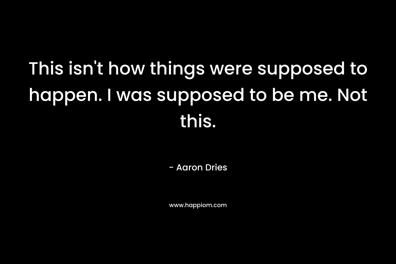 This isn’t how things were supposed to happen. I was supposed to be me. Not this. – Aaron Dries