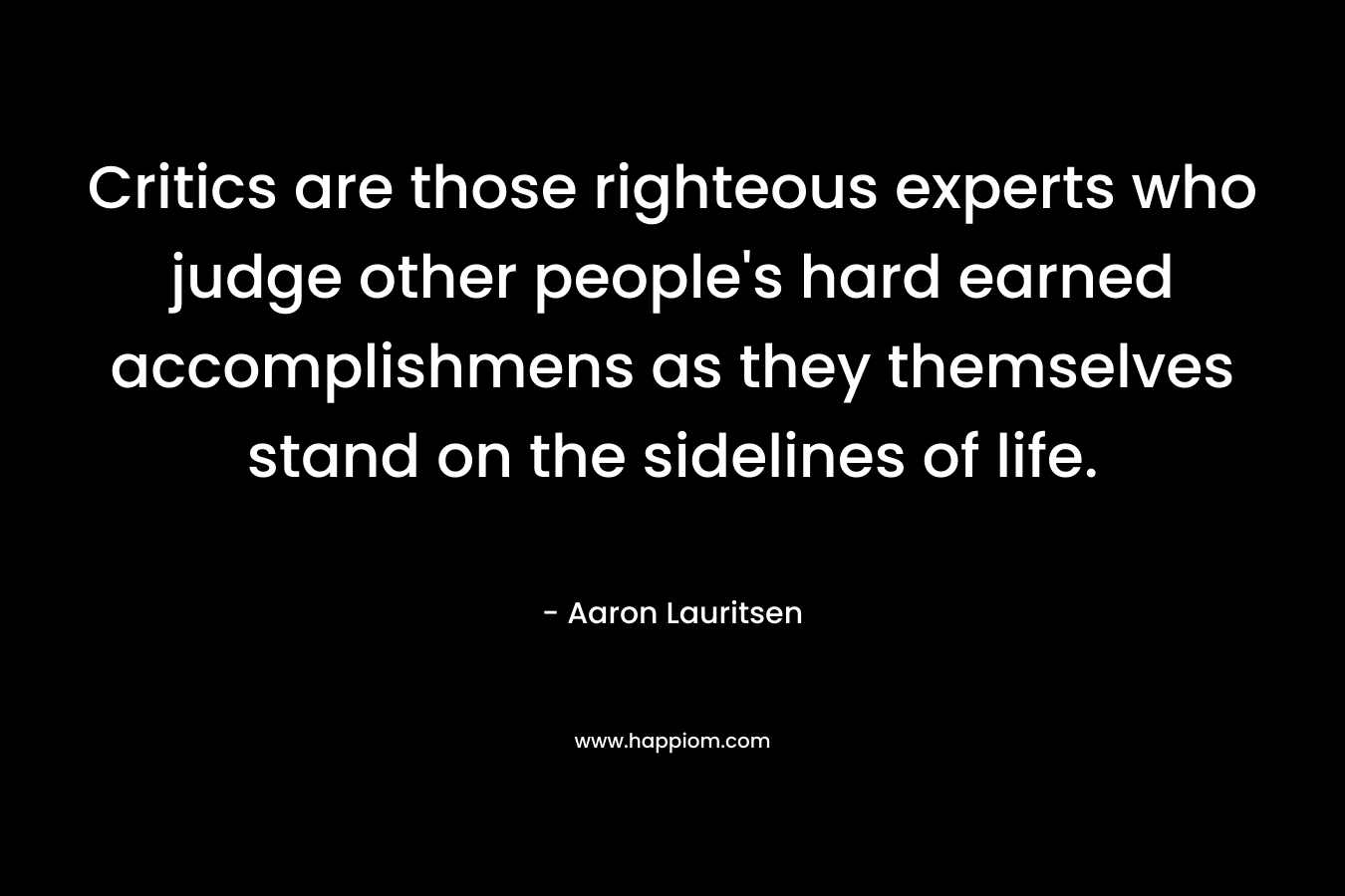 Critics are those righteous experts who judge other people’s hard earned accomplishmens as they themselves stand on the sidelines of life. – Aaron Lauritsen