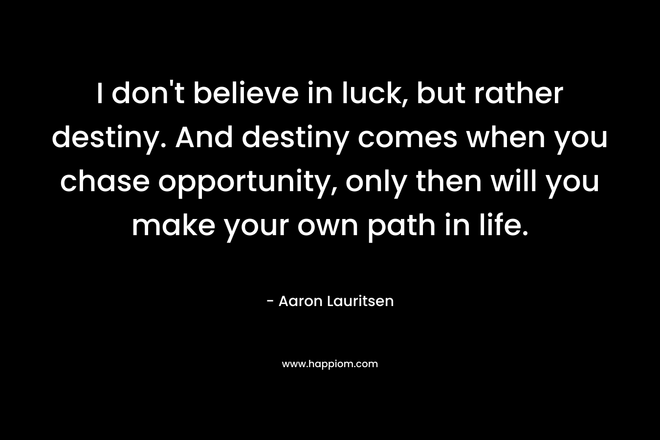 I don't believe in luck, but rather destiny. And destiny comes when you chase opportunity, only then will you make your own path in life.