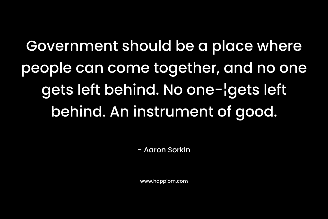 Government should be a place where people can come together, and no one gets left behind. No one-¦gets left behind. An instrument of good. – Aaron Sorkin