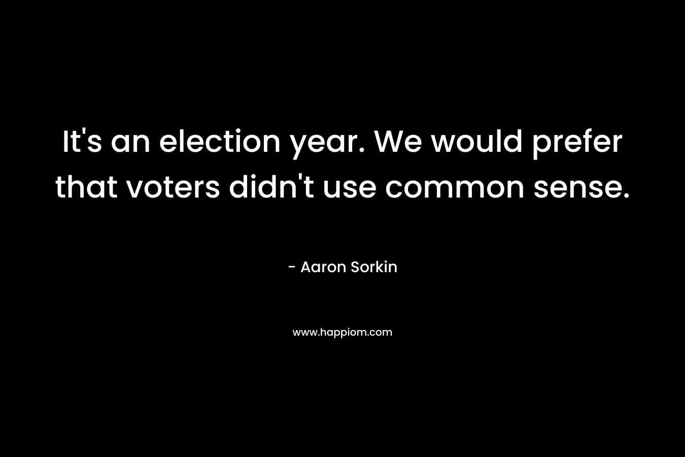 It’s an election year. We would prefer that voters didn’t use common sense. – Aaron Sorkin