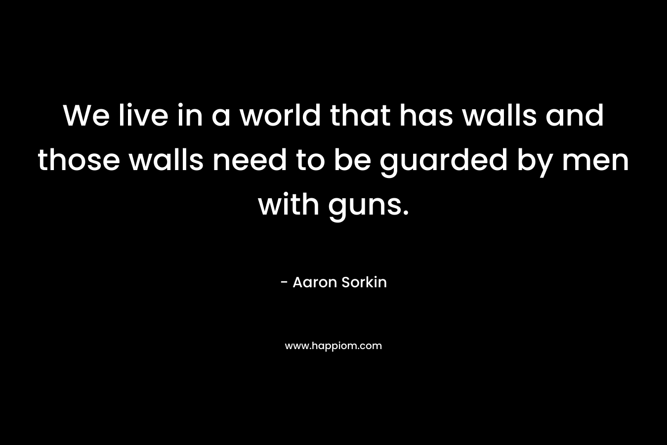 We live in a world that has walls and those walls need to be guarded by men with guns.