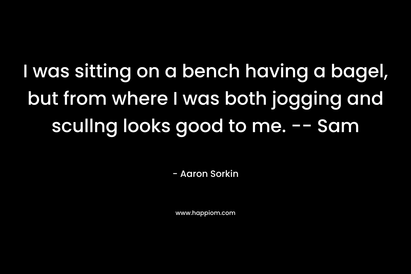 I was sitting on a bench having a bagel, but from where I was both jogging and scullng looks good to me. — Sam – Aaron Sorkin