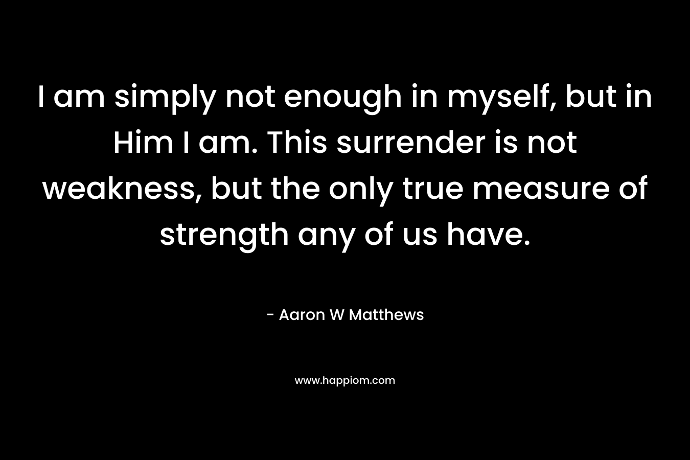 I am simply not enough in myself, but in Him I am. This surrender is not weakness, but the only true measure of strength any of us have. – Aaron W Matthews