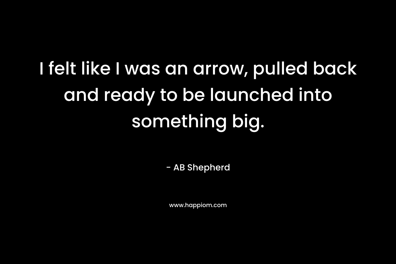 I felt like I was an arrow, pulled back and ready to be launched into something big. – AB Shepherd