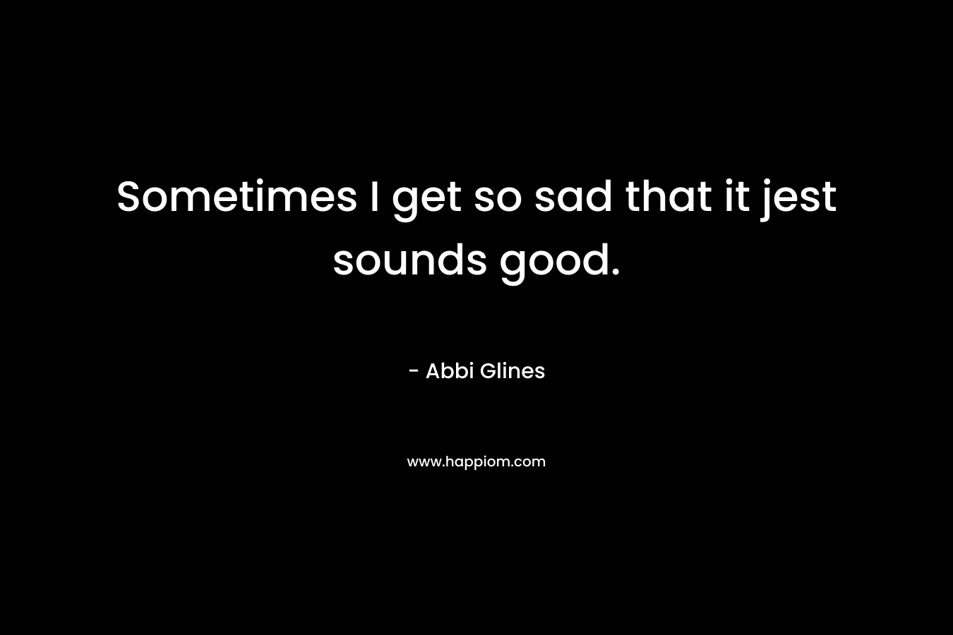 Sometimes I get so sad that it jest sounds good. – Abbi Glines
