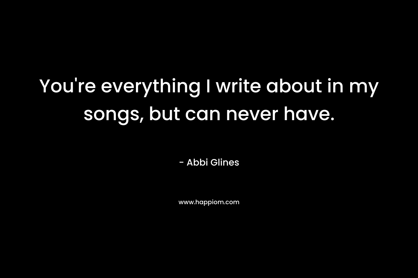 You’re everything I write about in my songs, but can never have. – Abbi Glines