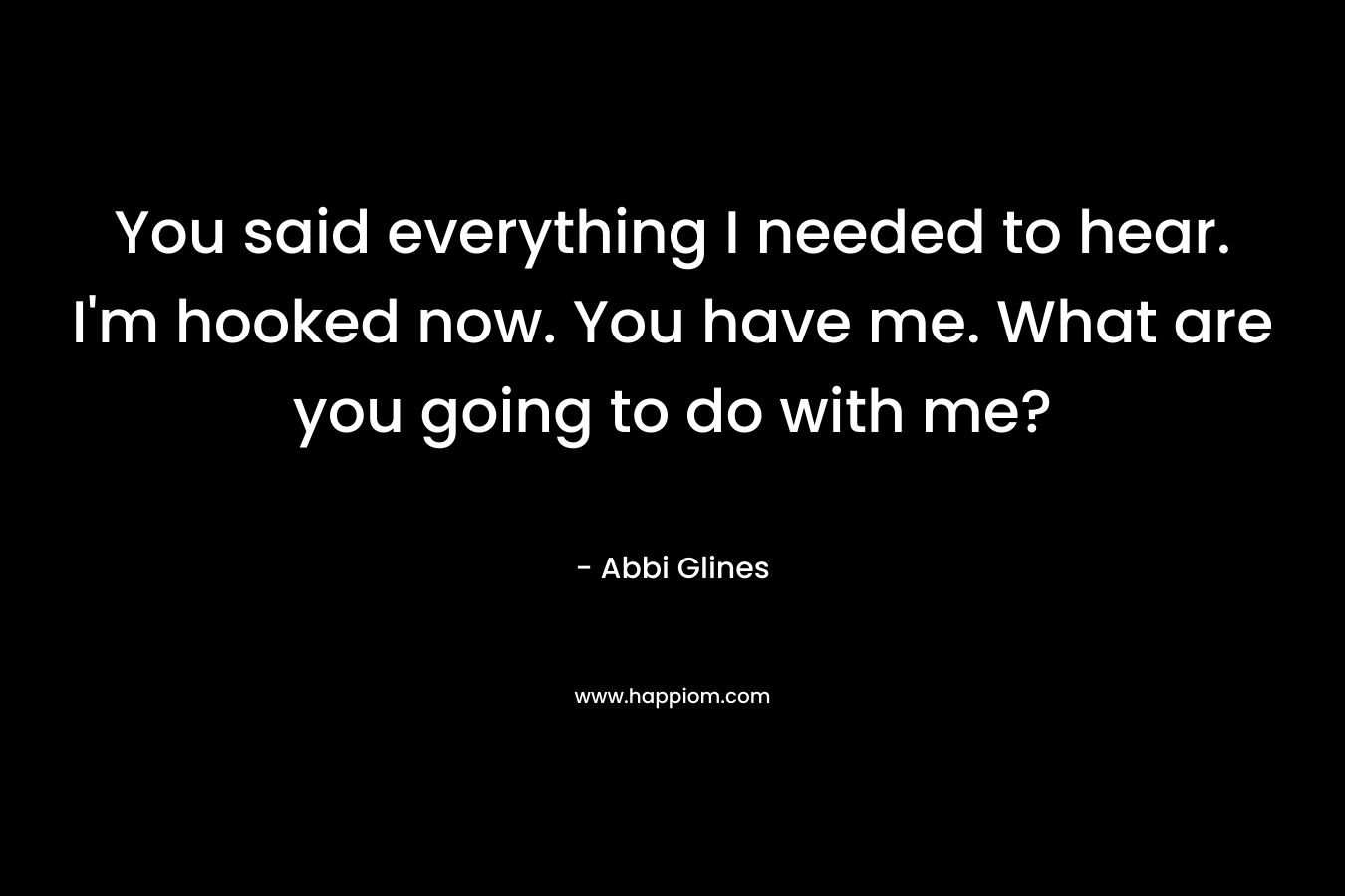 You said everything I needed to hear. I’m hooked now. You have me. What are you going to do with me? – Abbi Glines