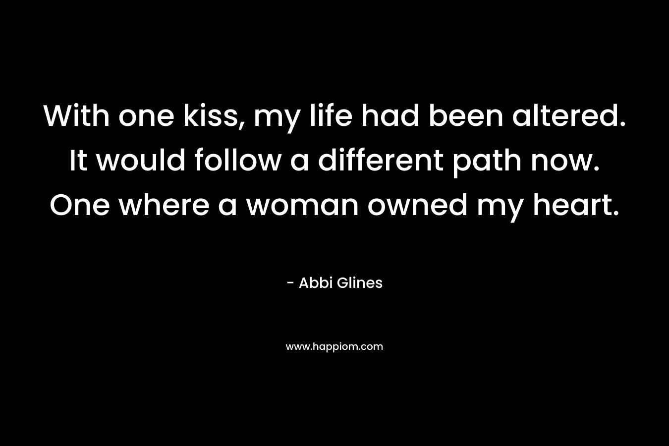 With one kiss, my life had been altered. It would follow a different path now. One where a woman owned my heart. – Abbi Glines
