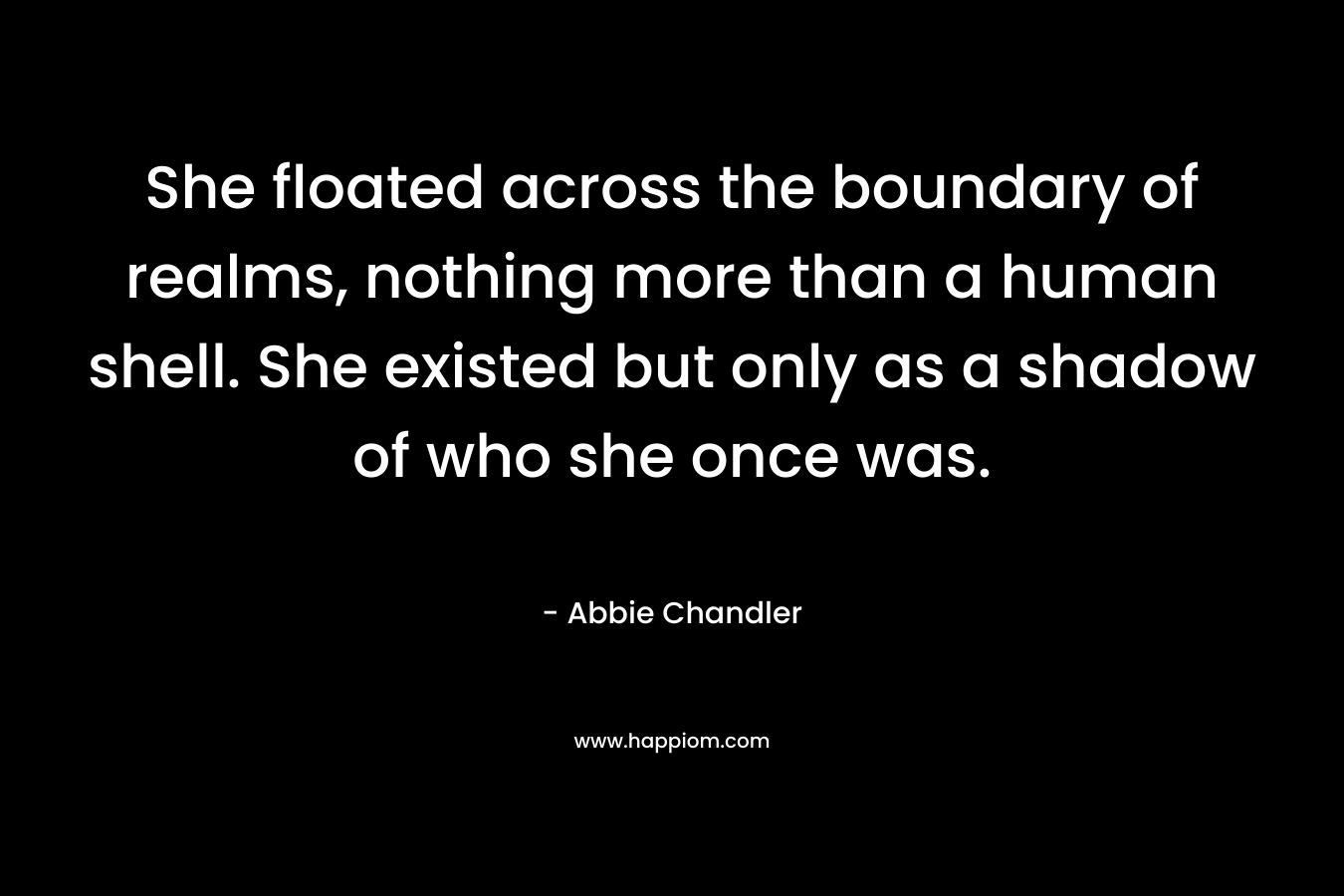 She floated across the boundary of realms, nothing more than a human shell. She existed but only as a shadow of who she once was. – Abbie Chandler