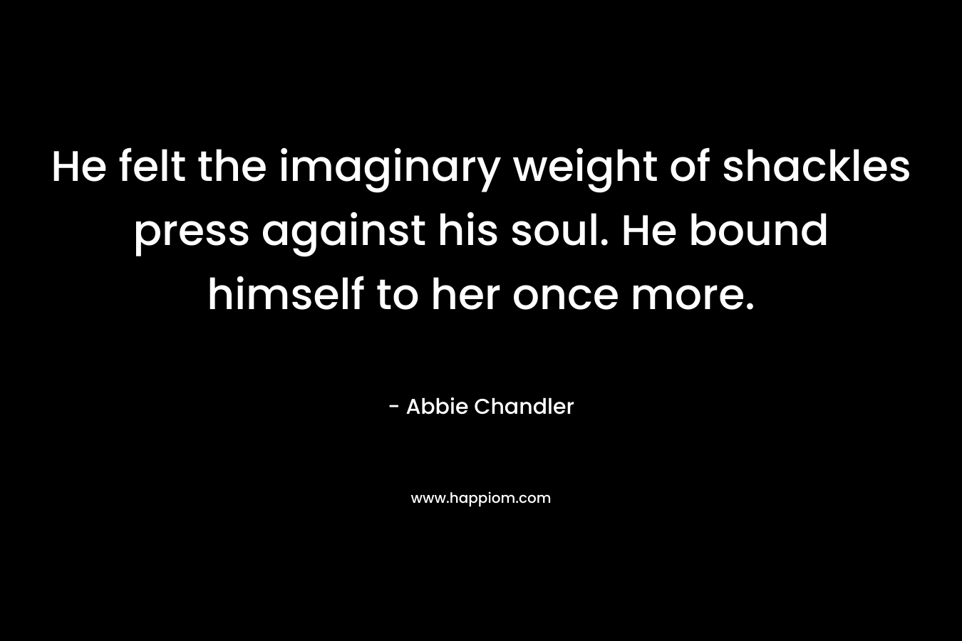 He felt the imaginary weight of shackles press against his soul. He bound himself to her once more. – Abbie Chandler