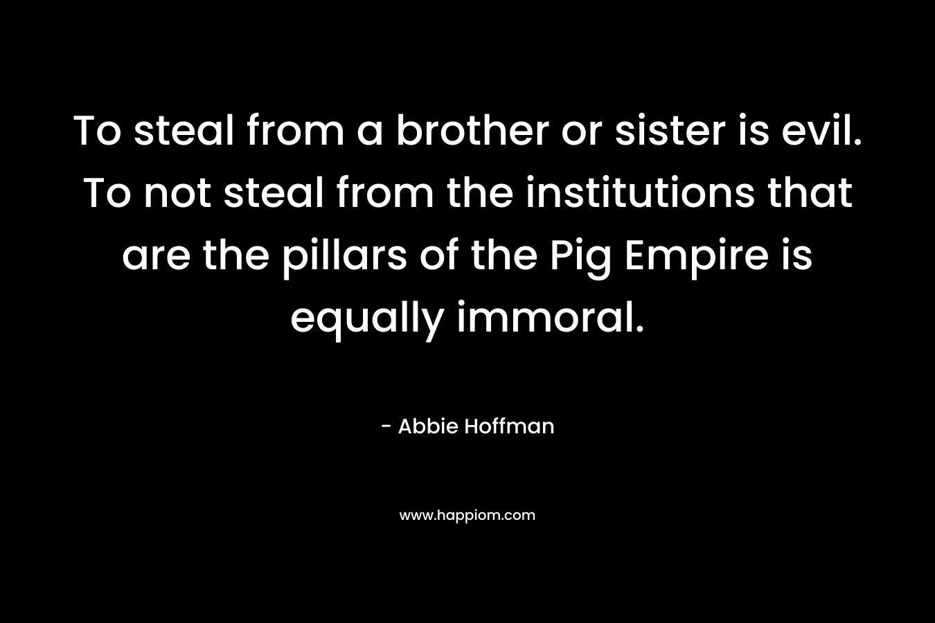 To steal from a brother or sister is evil. To not steal from the institutions that are the pillars of the Pig Empire is equally immoral. – Abbie Hoffman