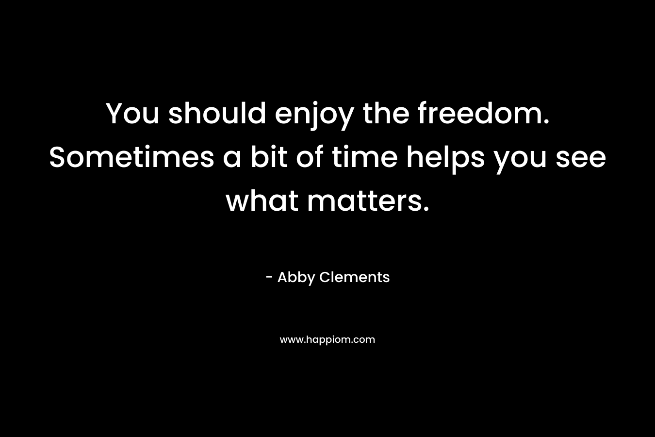 You should enjoy the freedom. Sometimes a bit of time helps you see what matters. – Abby Clements