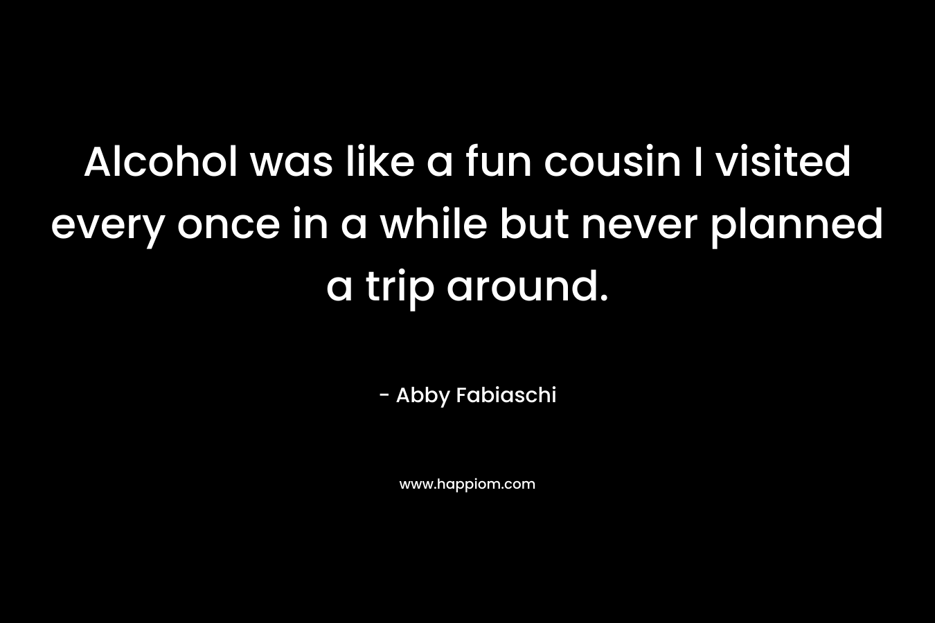 Alcohol was like a fun cousin I visited every once in a while but never planned a trip around. – Abby Fabiaschi