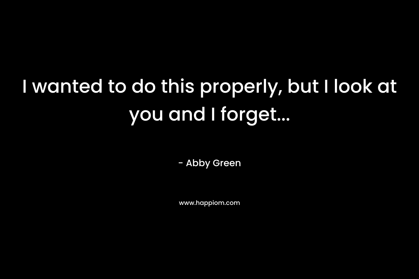 I wanted to do this properly, but I look at you and I forget...