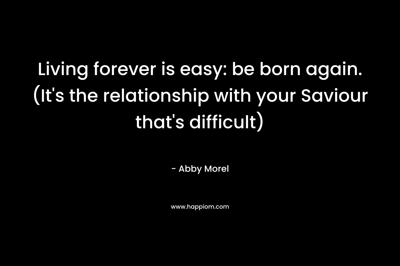 Living forever is easy: be born again. (It’s the relationship with your Saviour that’s difficult) – Abby Morel